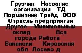 Грузчик › Название организации ­ ТД Подшипник Трейд, ООО › Отрасль предприятия ­ Другое › Минимальный оклад ­ 35 000 - Все города Работа » Вакансии   . Кировская обл.,Лосево д.